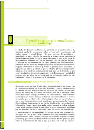 ActualizaciónyFortalecimientoCurriculardelaEducaciónGeneralBásica2010
4 Precisiones para la enseñanza
y el aprendizaje
El estudio del Entorno en el tercer año continúa con la construcción de la
identidad desde la experiencia, sobre la base del conocimiento del
medio natural y social. Dentro de este proceso de enseñanza -
aprendizaje la des- cripción, la narración e interpretación constituyen
etapas importantes que deben ser desarrolladas en el aula, como parte de
la metodología propia de las Ciencias Naturales y de los Estudios Sociales.
La relación de lo conocido con lo vivido permite una concienciación y
formación de una sociedad más proyectiva que reconoce sus necesidades,
propone alternativas de solución y alienta la generación de iniciativas. La
capacidad de pensar y relatar lo que se observa propicia conocimientos
efectivos si se identifica auténticamente qué pasa en la localidad y qué
ocurre en el país, y si se mira con apertura y en toda su riqueza y variedad al
entorno, esto es, cómo es su gente, cuál es su historia, cuáles son sus
tradiciones y cómo es su relación con la naturaleza.
Bloque 1: Necesidades de los seres vivos
Durante los primeros años de vida, el ser humano atraviesa por un proceso
de continuo aprendizaje que le permite descubrir y conocer constantemen-
te. La labor docente debe centrarse en fortalecer esa facultad de descubri-
miento del mundo. En este punto, es esencial guiar en el aprender a exa-
minar atentamente un lugar, a destacar sus características, a expresar ideas
acerca de lo que más ha llamado la atención y a comentar lo que se conoce
de aquello que se observó. Es sustancial aprovechar las experiencias, ya
que el nuevo conocimiento puede establecerse por asociación. La observa-
ción guiada es fundamental, ya que facilita la obtención y recopilación de
información. En este momento se debe indicar para qué se realiza la obser-
vación y cuál es el propósito. De esta forma, el conocimiento será asimilado
con una finalidad: qué se va a aprender y para qué servirá ese aprendizaje.
La identificación de las necesidades de los seres vivos para su desarrollo:
aire, agua, luz, calor y tierra, debe orientarse al reconocimiento de estos re-
cursos naturales como valiosos y escasos, de los cuales no gozan todas las
personas y que deben cuidarse responsablemente. Existen prácticas para
evitar la contaminación del aire, el agua y el daño del suelo que se pue-
82
 