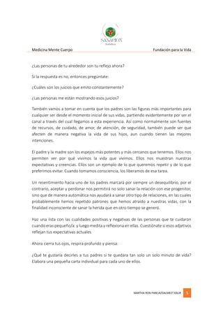 Medicina Mente Cuerpo Fundación para la Vida
MARTHA RON PAREJA/DALMEET KAUR 5
¿Las personas de tu alrededor son tu reflejo ahora?
Si la respuesta es no, entonces pregúntate:
¿Cuáles son los juicios que emito constantemente?
¿Las personas me están mostrando esos juicios?
También vamos a tomar en cuenta que los padres son las figuras más importantes para
cualquier ser desde el momento inicial de sus vidas, partiendo evidentemente por ser el
canal a través del cual llegamos a esta experiencia. Así como normalmente son fuentes
de recursos, de cuidado, de amor, de atención, de seguridad, también puede ser que
afecten de manera negativa la vida de sus hijos, aun cuando tienen las mejores
intenciones.
El padre y la madre son los espejos más potentes y más cercanos que tenemos. Ellos nos
permiten ver por qué vivimos la vida que vivimos. Ellos nos muestran nuestras
expectativas y creencias. Ellos son un ejemplo de lo que queremos repetir y de lo que
preferimos evitar. Cuando tomamos consciencia, los liberamos de esa tarea.
Un resentimiento hacia uno de los padres marcará por siempre un desequilibrio, por el
contrario, aceptar y perdonar nos permitirá no solo sanar la relación con ese progenitor,
sino que de manera automática nos ayudará a sanar otro tipo de relaciones, en las cuales
probablemente hemos repetido patrones que hemos atraído a nuestras vidas, con la
finalidad inconsciente de sanar la herida que en otro tiempo se generó.
Haz una lista con las cualidades positivas y negativas de las personas que te cuidaron
cuando eras pequeño/a. y luego medita y reflexiona en ellas. Cuestiónate si esos adjetivos
reflejan tus expectativas actuales
Ahora cierra tus ojos, respira profundo y piensa:
¿Qué te gustaría decirles a tus padres si te quedara tan solo un solo minuto de vida?
Elabora una pequeña carta individual para cada uno de ellos.
 