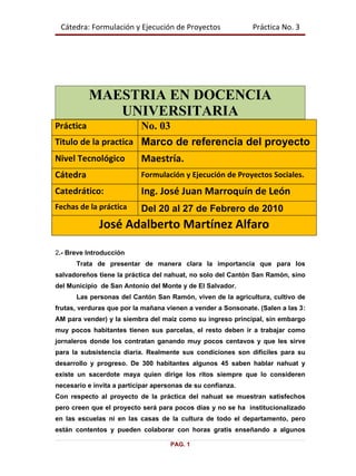 Cátedra: Formulación y Ejecución de Proyectos                Práctica No. 3




           MAESTRIA EN DOCENCIA
              UNIVERSITARIA
Práctica              No. 03
Titulo de la practica Marco de referencia del proyecto
Nivel Tecnológico          Maestría.
Cátedra                    Formulación y Ejecución de Proyectos Sociales.
Catedrático:               Ing. José Juan Marroquín de León
Fechas de la práctica      Del 20 al 27 de Febrero de 2010
              José Adalberto Martínez Alfaro

2.- Breve Introducción
      Trata de presentar de manera clara la importancia que para los
salvadoreños tiene la práctica del nahuat, no solo del Cantón San Ramón, sino
del Municipio de San Antonio del Monte y de El Salvador.
      Las personas del Cantón San Ramón, viven de la agricultura, cultivo de
frutas, verduras que por la mañana vienen a vender a Sonsonate. (Salen a las 3:
AM para vender) y la siembra del maíz como su ingreso principal, sin embargo
muy pocos habitantes tienen sus parcelas, el resto deben ir a trabajar como
jornaleros donde los contratan ganando muy pocos centavos y que les sirve
para la subsistencia diaria. Realmente sus condiciones son difíciles para su
desarrollo y progreso. De 300 habitantes algunos 45 saben hablar nahuat y
existe un sacerdote maya quien dirige los ritos siempre que lo consideren
necesario e invita a participar apersonas de su confianza.
Con respecto al proyecto de la práctica del nahuat se muestran satisfechos
pero creen que el proyecto será para pocos días y no se ha institucionalizado
en las escuelas ni en las casas de la cultura de todo el departamento, pero
están contentos y pueden colaborar con horas gratis enseñando a algunos

                                     PAG. 1
 