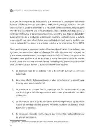 I Acerca de la naturaleza del trabajo docente 
otras, por los integrantes de Redestrado1), que reconocen la complejidad del trabajo 
docente, su carácter político y su naturaleza institucional y, de suyo, colectiva. Esta con-ceptualización 
14 
es solidaria de concebir a la educación como un derecho, lo que supone 
entender a la escuela como uno de los ámbitos sociales donde la humanidad produce la 
transmisión sistemática a las generaciones jóvenes, un ámbito que debe ser disputado y 
puesto al servicio de la producción y distribución igualitaria y colaborativa de la cultura, 
y respecto del cual cabe a los Estados responsabilidad principal; supone también con-cebir 
al trabajo docente como una actividad colectiva y transformadora (Terigi, 2011). 
Como puede esperarse, concepciones tan diferentes sobre el trabajo docente llevan con-sigo 
ideas también distintas sobre los saberes profesionales. Debido a ello, y a la posición 
que se asume, este documento tomará por momentos la forma de un contrapunto entre 
las proposiciones que habrán de formularse en él y otras formas de entender los mismos 
asuntos con las que se quiere entrar en debate. En este capítulo, presentamos un conjun-to 
de características que definen la especificidad del trabajo docente: 
1. La docencia hace de los saberes y de la transmisión cultural su contenido 
sustantivo. 
2. La peculiar relación de los docentes con el saber tiene efectos en su posición epis-témica 
y sobre su autoridad social. 
3. La enseñanza, su principal función, constituye una función institucional, rasgo 
que contribuye a definirla según ciertas restricciones y hace de ella una tarea 
colaborativa. 
4. La organización del trabajo docente tiende a obturar la posibilidad de desarrollar 
la clase de actividad conjunta que sería inherente al carácter colaborativo e insti-tucional 
de la docencia. 
5. Su ejercicio es extendido en el tiempo, lo que tiene ciertos efectos sobre la base 
de saberes que requiere. 
1 Sigla de la Red Latinoamericana de Estudios del Trabajo Docente, www.redeestrado.org 
 