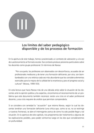 41 
III 
Los límites del saber pedagógico 
disponible y de los procesos de formación 
En la apertura de este trabajo, hemos caracterizado un contexto de valoración y a la vez 
de cuestionamiento al formato escolar. Ese contexto produce presiones particulares sobre 
los docentes como grupo profesional. En términos de Novoa: 
“Por una parte, los profesores son observados con desconfianza, acusados de ser 
profesionales mediocres y de tener una formación deficiente; por otra, son bom-bardeados 
con una retórica cada vez más abundante que los considera elementos 
esenciales para la mejora de la calidad de la enseñanza y para el progreso social y 
cultural” (Novoa, 1999:103). 
En esta lectura que hacía Novoa más de una década atrás sobre la situación de los do-centes 
ante la opinión pública y los expertos, encontramos el reconocimiento de un pro-blema 
que este documento también reconoce: existe una crisis en el saber profesional 
docente, y esa crisis requiere de análisis que permitan comprenderla. 
Si se considera con seriedad la “acusación” que retoma Novoa, según la cual los do-centes 
tendrían una formación deficiente (una crítica que, como se ve, no se restringe 
a nuestras fronteras), se abre el interrogante acerca de cómo ha sido posible llegar a tal 
situación. En la apertura de este capítulo, nos proponemos dar tratamiento a algunas de 
las explicaciones posibles, para poder centrarnos luego en las dos que consideraremos 
en profundidad. 
 