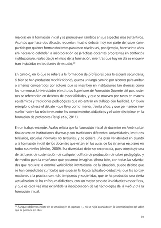 mejoras en la formación inicial y se promueven cambios en sus aspectos más sustantivos. 
Asuntos que hace dos décadas requerían mucho debate, hoy son parte del saber com-partido 
por quienes forman docentes para esos niveles: así, por ejemplo, hace veinte años 
era necesario defender la incorporación de prácticas docentes progresivas en contextos 
institucionales reales desde el inicio de la formación, mientras que hoy en día se encuen-tran 
49 
instaladas en los planes de estudio.20 
En cambio, en lo que se refiere a la formación de profesores para la escuela secundaria, 
si bien se han producido modificaciones, queda un largo camino por recorrer para arribar 
a criterios compartidos por actores que se inscriben en instituciones tan diversas como 
las numerosas Universidades e Institutos Superiores de Formación Docente del país, quie-nes 
se referencian en decenas de especialidades, y que se mueven por tanto en marcos 
epistémicos y tradiciones pedagógicas que no entran en diálogo con facilidad. Un buen 
ejemplo lo ofrece el debate –que lleva por lo menos treinta años, y que permanece irre-suelto– 
sobre las relaciones entre los conocimientos didácticos y el saber disciplinar en la 
formación de profesores (Terigi et al, 2011). 
En un trabajo reciente, Ávalos señala que la formación inicial de docentes en América La-tina 
ocurre en instituciones diversas y con tradiciones diferentes: universidades, institutos 
terciarios, escuelas normales no terciarias, y se genera una gran variabilidad en cuanto 
a la formación inicial de los docentes que están en las aulas de los sistemas escolares en 
todos sus niveles (Ávalos, 2009). Esa diversidad debe ser reconocida, pues constituye una 
de las bases de sustentación de cualquier política de producción de saber pedagógico y 
de medios para la enseñanza que podamos imaginar. Ahora bien, con todas las salveda-des 
que requiere la enorme variabilidad institucional de la situación, puede decirse que 
se han consolidado currículos que superan la lógica aplicativo-deductiva, que las aproxi-maciones 
a la práctica son más tempranas y sostenidas, que se ha producido una cierta 
actualización de los enfoques didácticos, con un mayor peso de las didácticas específicas, 
y que es cada vez más extendida la incorporación de las tecnologías de la web 2.0 a la 
formación inicial. 
20 Aunque (debemos insistir en lo señalado en el capítulo 1), no se haya avanzado en la sistematización del saber 
que se produce en ellas. 
 