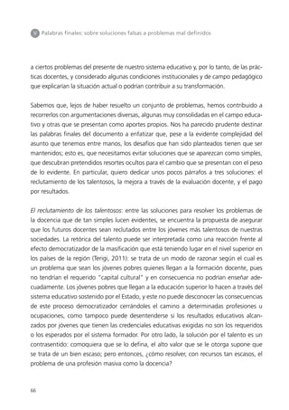 V Palabras finales: sobre soluciones falsas a problemas mal definidos 
a ciertos problemas del presente de nuestro sistema educativo y, por lo tanto, de las prác-ticas 
66 
docentes, y considerado algunas condiciones institucionales y de campo pedagógico 
que explicarían la situación actual o podrían contribuir a su transformación. 
Sabemos que, lejos de haber resuelto un conjunto de problemas, hemos contribuido a 
recorrerlos con argumentaciones diversas, algunas muy consolidadas en el campo educa-tivo 
y otras que se presentan como aportes propios. Nos ha parecido prudente destinar 
las palabras finales del documento a enfatizar que, pese a la evidente complejidad del 
asunto que tenemos entre manos, los desafíos que han sido planteados tienen que ser 
mantenidos; esto es, que necesitamos evitar soluciones que se aparezcan como simples, 
que descubran pretendidos resortes ocultos para el cambio que se presentan con el peso 
de lo evidente. En particular, quiero dedicar unos pocos párrafos a tres soluciones: el 
reclutamiento de los talentosos, la mejora a través de la evaluación docente, y el pago 
por resultados. 
El reclutamiento de los talentosos: entre las soluciones para resolver los problemas de 
la docencia que de tan simples lucen evidentes, se encuentra la propuesta de asegurar 
que los futuros docentes sean reclutados entre los jóvenes más talentosos de nuestras 
sociedades. La retórica del talento puede ser interpretada como una reacción frente al 
efecto democratizador de la masificación que está teniendo lugar en el nivel superior en 
los países de la región (Terigi, 2011): se trata de un modo de razonar según el cual es 
un problema que sean los jóvenes pobres quienes llegan a la formación docente, pues 
no tendrían el requerido “capital cultural” y en consecuencia no podrían enseñar ade-cuadamente. 
Los jóvenes pobres que llegan a la educación superior lo hacen a través del 
sistema educativo sostenido por el Estado, y este no puede desconocer las consecuencias 
de este proceso democratizador cerrándoles el camino a determinadas profesiones u 
ocupaciones, como tampoco puede desentenderse si los resultados educativos alcan-zados 
por jóvenes que tienen las credenciales educativas exigidas no son los requeridos 
o los esperados por el sistema formador. Por otro lado, la solución por el talento es un 
contrasentido: comoquiera que se lo defina, el alto valor que se le otorga supone que 
se trata de un bien escaso; pero entonces, ¿cómo resolver, con recursos tan escasos, el 
problema de una profesión masiva como la docencia? 
 