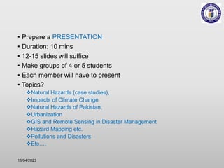 • Prepare a PRESENTATION
• Duration: 10 mins
• 12-15 slides will suffice
• Make groups of 4 or 5 students
• Each member will have to present
• Topics?
Natural Hazards (case studies),
Impacts of Climate Change
Natural Hazards of Pakistan,
Urbanization
GIS and Remote Sensing in Disaster Management
Hazard Mapping etc.
Pollutions and Disasters
Etc….
15/04/2023
 