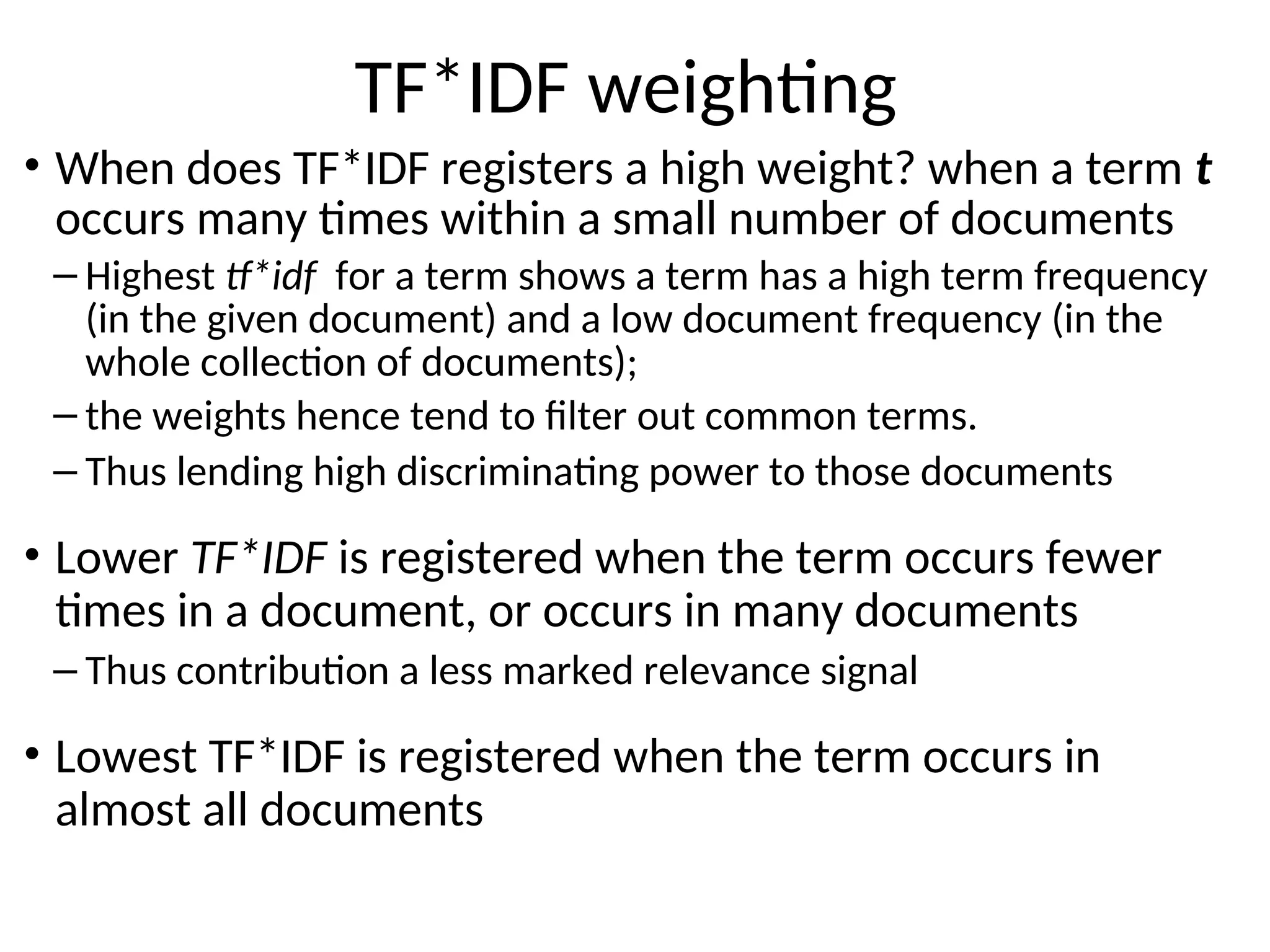 TF*IDF weighting
• When does TF*IDF registers a high weight? when a term t
occurs many times within a small number of documents
– Highest tf*idf for a term shows a term has a high term frequency
(in the given document) and a low document frequency (in the
whole collection of documents);
– the weights hence tend to filter out common terms.
– Thus lending high discriminating power to those documents
• Lower TF*IDF is registered when the term occurs fewer
times in a document, or occurs in many documents
– Thus contribution a less marked relevance signal
• Lowest TF*IDF is registered when the term occurs in
almost all documents
 
