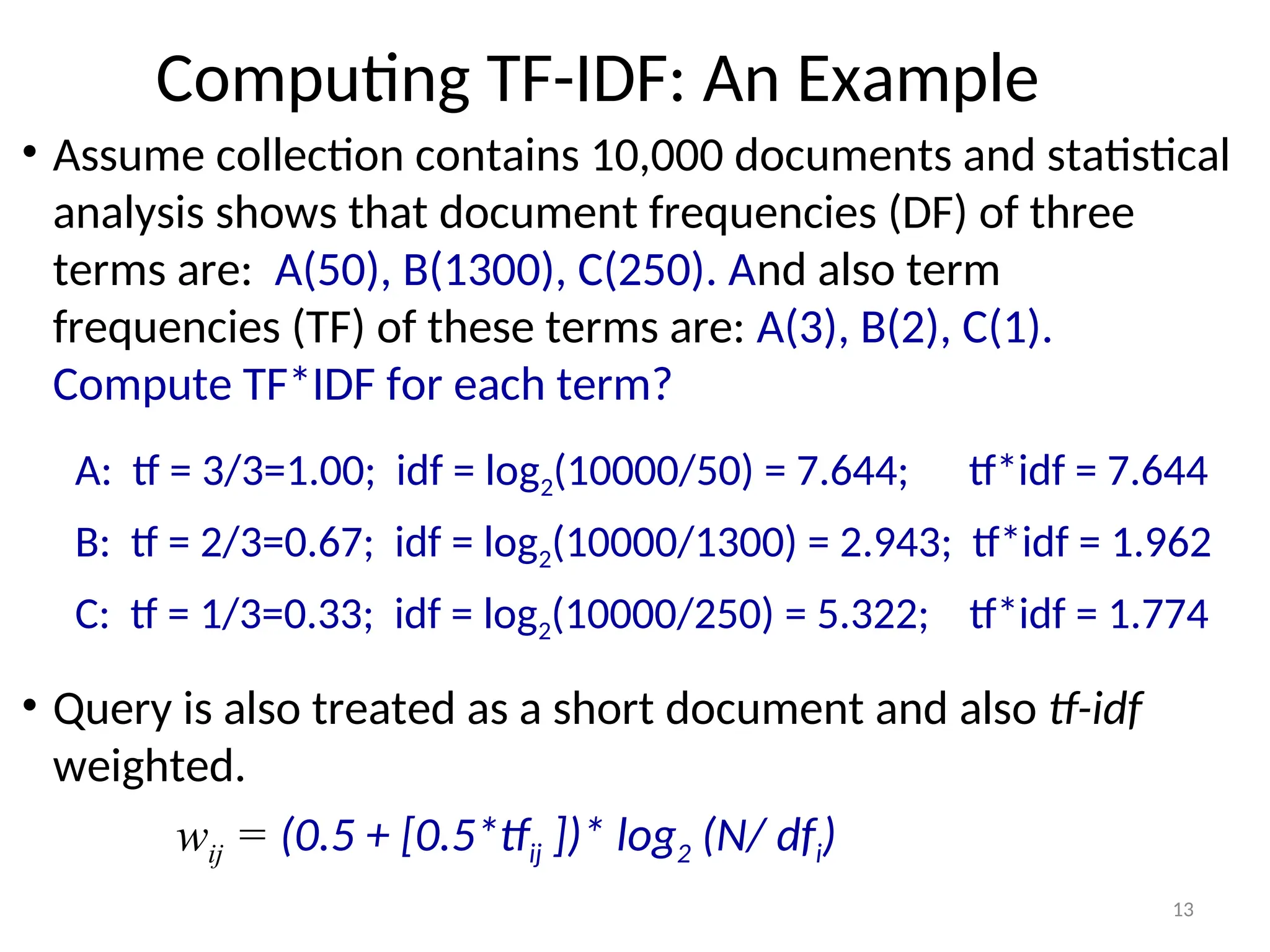 Computing TF-IDF: An Example
• Assume collection contains 10,000 documents and statistical
analysis shows that document frequencies (DF) of three
terms are: A(50), B(1300), C(250). And also term
frequencies (TF) of these terms are: A(3), B(2), C(1).
Compute TF*IDF for each term?
A: tf = 3/3=1.00; idf = log2(10000/50) = 7.644; tf*idf = 7.644
B: tf = 2/3=0.67; idf = log2(10000/1300) = 2.943; tf*idf = 1.962
C: tf = 1/3=0.33; idf = log2(10000/250) = 5.322; tf*idf = 1.774
• Query is also treated as a short document and also tf-idf
weighted.
wij = (0.5 + [0.5*tfij ])* log2 (N/ dfi)
13
 