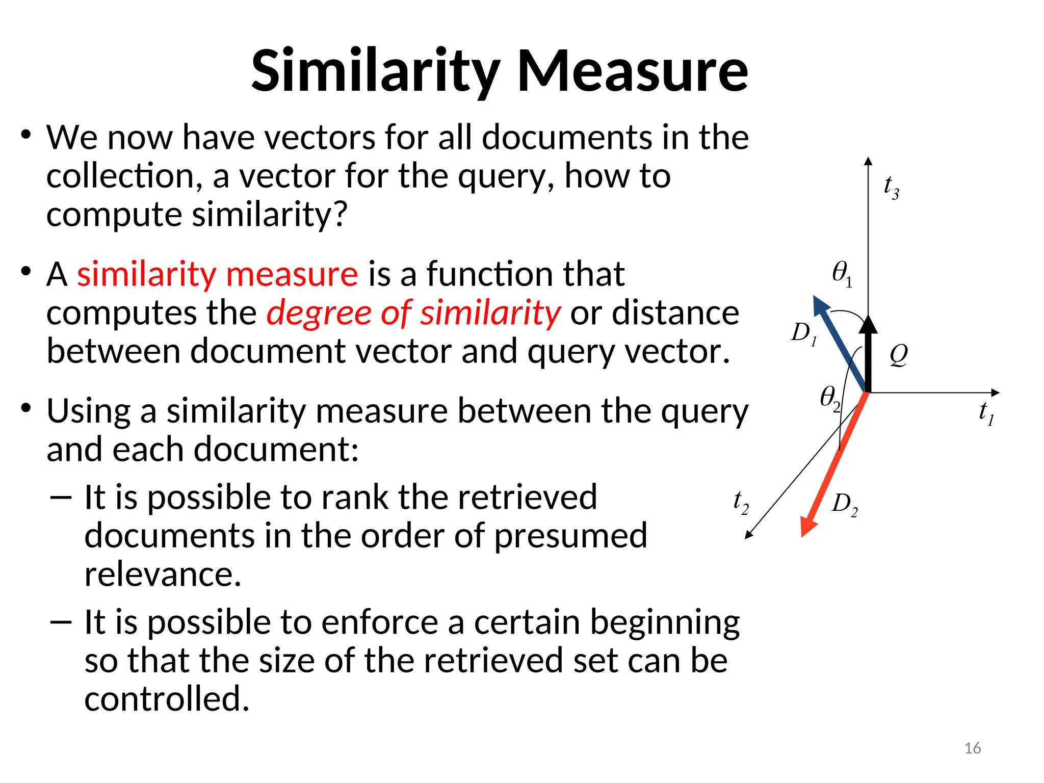 Similarity Measure
• We now have vectors for all documents in the
collection, a vector for the query, how to
compute similarity?
• A similarity measure is a function that
computes the degree of similarity or distance
between document vector and query vector.
• Using a similarity measure between the query
and each document:
– It is possible to rank the retrieved
documents in the order of presumed
relevance.
– It is possible to enforce a certain beginning
so that the size of the retrieved set can be
controlled.
16

t3
t1
t2
D1
D2
Q

 