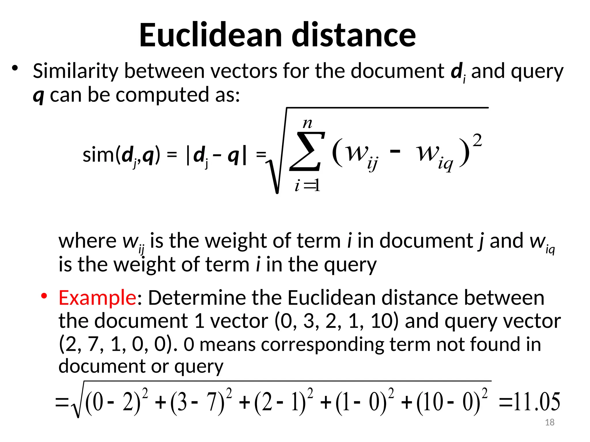 Euclidean distance
• Similarity between vectors for the document di and query
q can be computed as:
sim(dj,q) = |dj – q| =
where wij is the weight of term i in document j and wiq
is the weight of term i in the query
• Example: Determine the Euclidean distance between
the document 1 vector (0, 3, 2, 1, 10) and query vector
(2, 7, 1, 0, 0). 0 means corresponding term not found in
document or query



n
i
iq
ij w
w
1
2
)
(
18
05
.
11
)
0
10
(
)
0
1
(
)
1
2
(
)
7
3
(
)
2
0
( 2
2
2
2
2











 