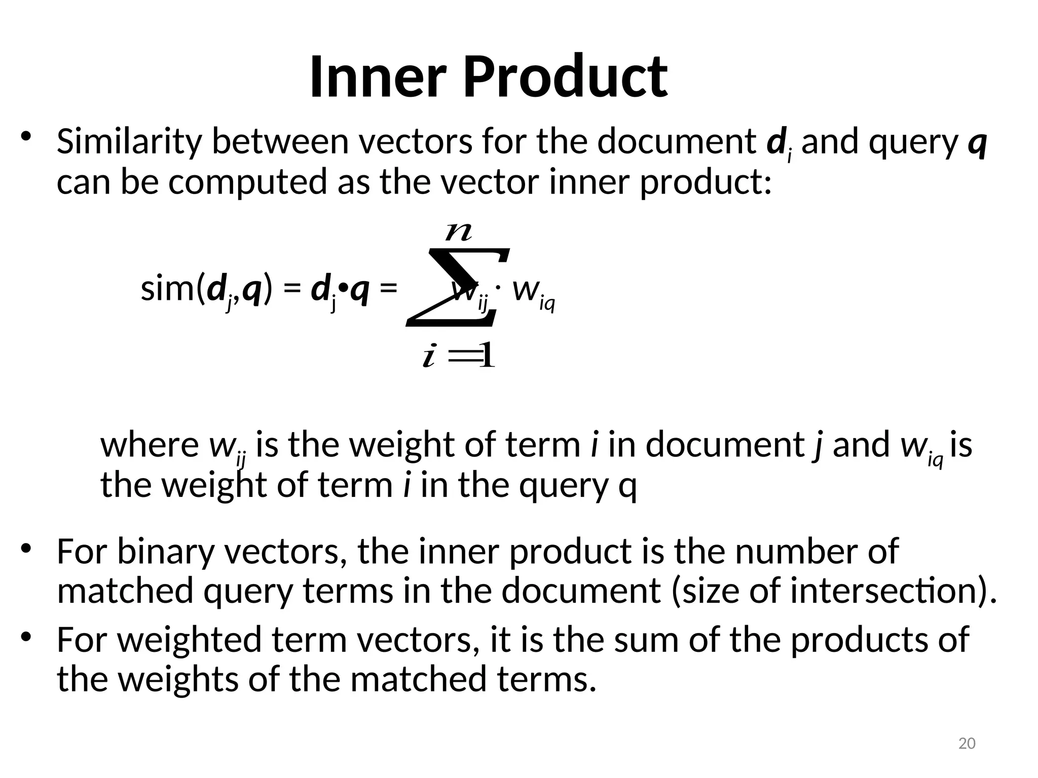 Inner Product
• Similarity between vectors for the document di and query q
can be computed as the vector inner product:
sim(dj,q) = dj•q = wij · wiq
where wij is the weight of term i in document j and wiq is
the weight of term i in the query q
• For binary vectors, the inner product is the number of
matched query terms in the document (size of intersection).
• For weighted term vectors, it is the sum of the products of
the weights of the matched terms.


n
i 1
20
 