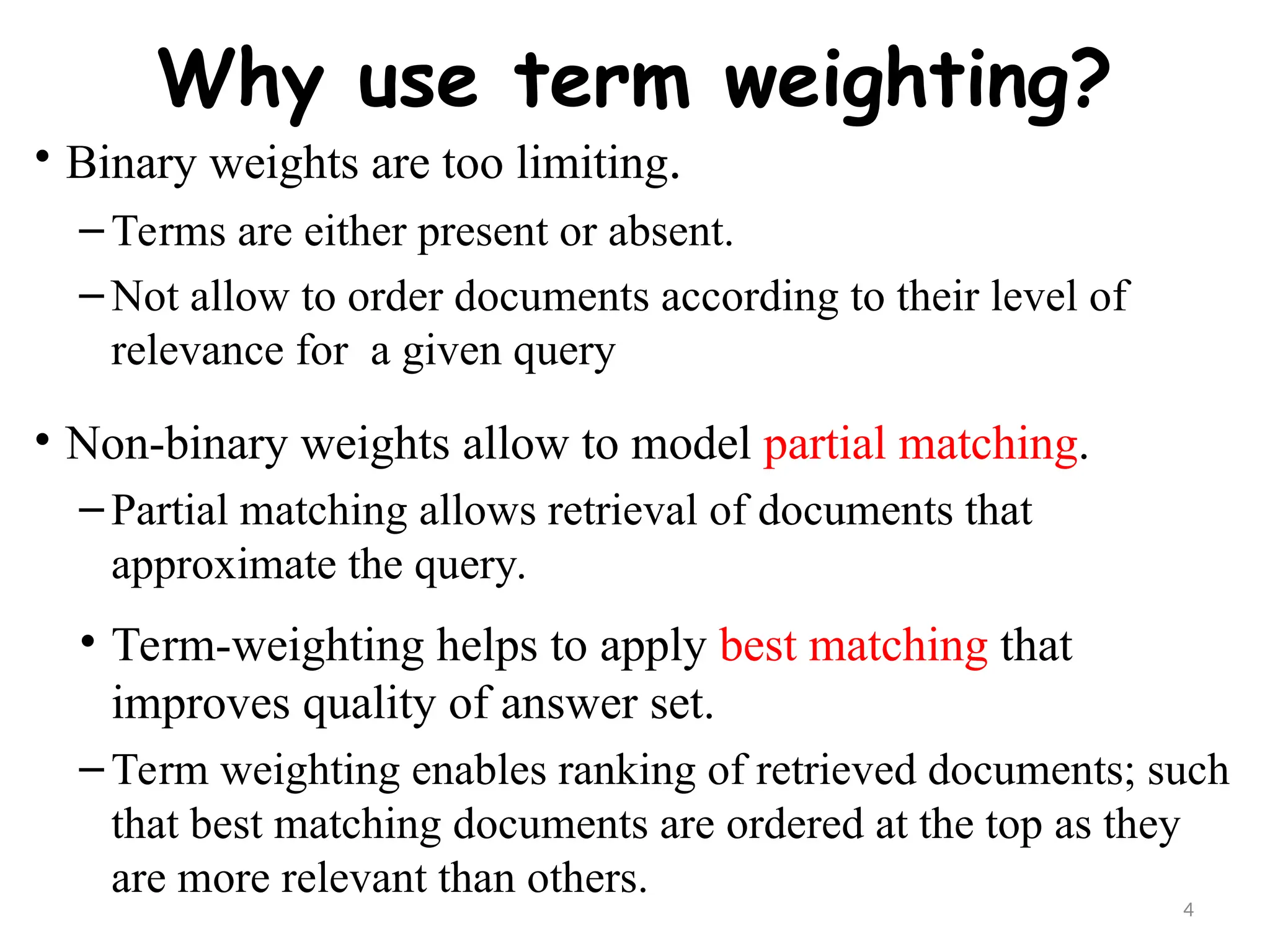 4
Why use term weighting?
• Binary weights are too limiting.
– Terms are either present or absent.
– Not allow to order documents according to their level of
relevance for a given query
• Non-binary weights allow to model partial matching.
– Partial matching allows retrieval of documents that
approximate the query.
• Term-weighting helps to apply best matching that
improves quality of answer set.
– Term weighting enables ranking of retrieved documents; such
that best matching documents are ordered at the top as they
are more relevant than others.
 