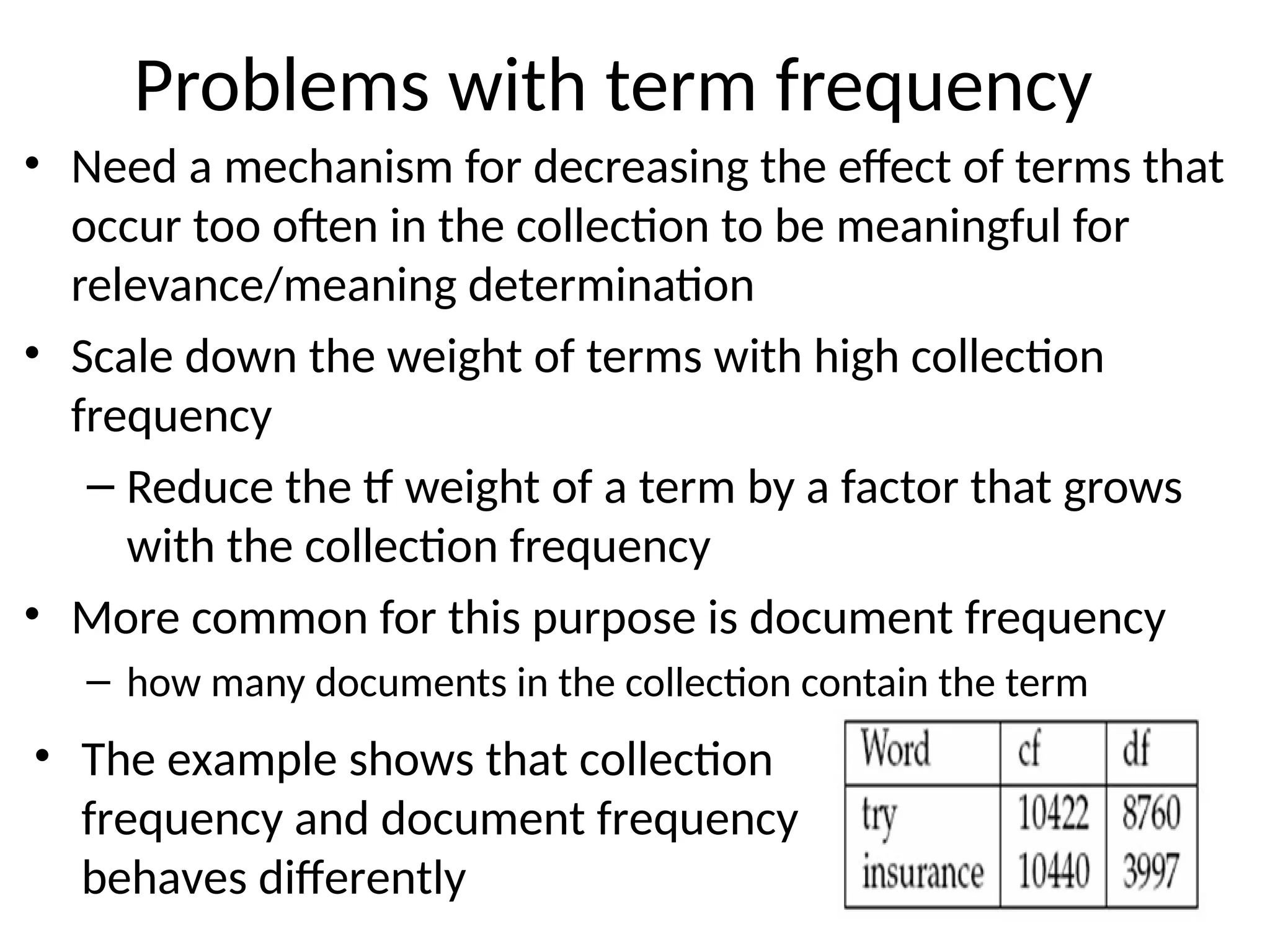 Problems with term frequency
• Need a mechanism for decreasing the effect of terms that
occur too often in the collection to be meaningful for
relevance/meaning determination
• Scale down the weight of terms with high collection
frequency
– Reduce the tf weight of a term by a factor that grows
with the collection frequency
• More common for this purpose is document frequency
– how many documents in the collection contain the term
7
• The example shows that collection
frequency and document frequency
behaves differently
 