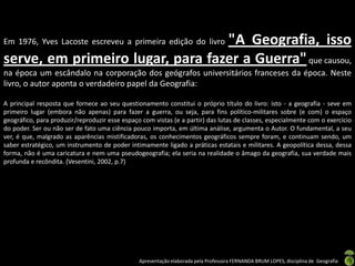 Apresentação elaborada pela Professora FERNANDA BRUM LOPES, disciplina de Geografia
Em 1976, Yves Lacoste escreveu a primeira edição do livro "A Geografia, isso
serve, em primeiro lugar, para fazer a Guerra"que causou,
na época um escândalo na corporação dos geógrafos universitários franceses da época. Neste
livro, o autor aponta o verdadeiro papel da Geografia:
A principal resposta que fornece ao seu questionamento constitui o próprio título do livro: isto - a geografia - seve em
primeiro lugar (embora não apenas) para fazer a guerra, ou seja, para fins político-militares sobre (e com) o espaço
geográfico, para produzir/reproduzir esse espaço com vistas (e a partir) das lutas de classes, especialmente com o exercício
do poder. Ser ou não ser de fato uma ciência pouco importa, em última análise, argumenta o Autor. O fundamental, a seu
ver, é que, malgrado as aparências mistificadoras, os conhecimentos geográficos sempre foram, e continuam sendo, um
saber estratégico, um instrumento de poder intimamente ligado a práticas estatais e militares. A geopolítica dessa, dessa
forma, não é uma caricatura e nem uma pseudogeografia; ela seria na realidade o âmago da geografia, sua verdade mais
profunda e recôndita. (Vesentini, 2002, p.7)
 