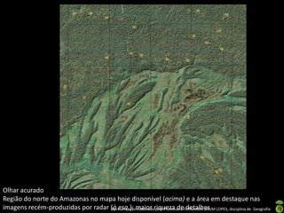 Apresentação elaborada pela Professora FERNANDA BRUM LOPES, disciplina de Geografia
Olhar acurado
Região do norte do Amazonas no mapa hoje disponível (acima) e a área em destaque nas
imagens recém-produzidas por radar (à esq.): maior riqueza de detalhes
 