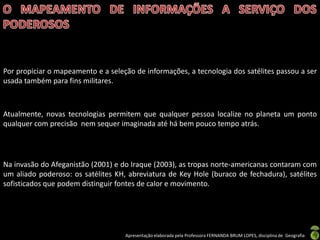Apresentação elaborada pela Professora FERNANDA BRUM LOPES, disciplina de Geografia
Por propiciar o mapeamento e a seleção de informações, a tecnologia dos satélites passou a ser
usada também para fins militares.
Atualmente, novas tecnologias permitem que qualquer pessoa localize no planeta um ponto
qualquer com precisão nem sequer imaginada até há bem pouco tempo atrás.
Na invasão do Afeganistão (2001) e do Iraque (2003), as tropas norte-americanas contaram com
um aliado poderoso: os satélites KH, abreviatura de Key Hole (buraco de fechadura), satélites
sofisticados que podem distinguir fontes de calor e movimento.
 