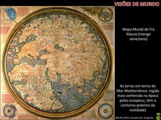 Apresentação elaborada pela Professora FERNANDA BRUM LOPES, disciplina de Geografia
As terras em torno do
Mar Mediterrâneo, região
mais conhecida na época
pelos europeus, têm o
contorno próximo da
realidade)
Mapa Mundi de Fra
Mauro (monge
veneziano)
 
