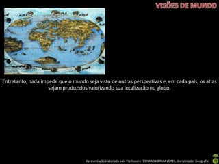Apresentação elaborada pela Professora FERNANDA BRUM LOPES, disciplina de Geografia
Entretanto, nada impede que o mundo seja visto de outras perspectivas e, em cada país, os atlas
sejam produzidos valorizando sua localização no globo.
 