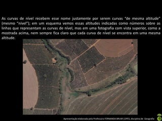 Apresentação elaborada pela Professora FERNANDA BRUM LOPES, disciplina de Geografia
As curvas de nível recebem esse nome justamente por serem curvas “de mesma altitude”
(mesmo “nível”); em um esquema vemos essas altitudes indicadas como números sobre as
linhas que representam as curvas de nível, mas em uma fotografia com vista superior, como a
mostrada acima, nem sempre fica claro que cada curva de nível se encontra em uma mesma
altitude.
 