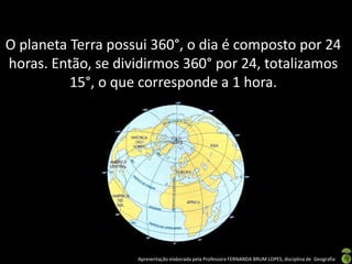 Apresentação elaborada pela Professora FERNANDA BRUM LOPES, disciplina de Geografia
O planeta Terra possui 360°, o dia é composto por 24
horas. Então, se dividirmos 360° por 24, totalizamos
15°, o que corresponde a 1 hora.
 