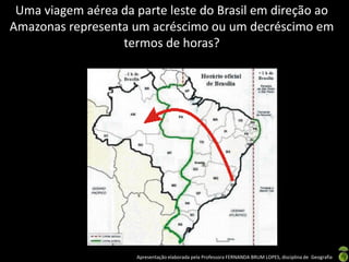 Apresentação elaborada pela Professora FERNANDA BRUM LOPES, disciplina de Geografia
Uma viagem aérea da parte leste do Brasil em direção ao
Amazonas representa um acréscimo ou um decréscimo em
termos de horas?
 