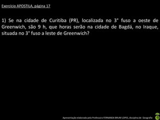 Apresentação elaborada pela Professora FERNANDA BRUM LOPES, disciplina de Geografia
Exercício APOSTILA, página 17
1) Se na cidade de Curitiba (PR), localizada no 3° fuso a oeste de
Greenwich, são 9 h, que horas serão na cidade de Bagdá, no Iraque,
situada no 3° fuso a leste de Greenwich?
 