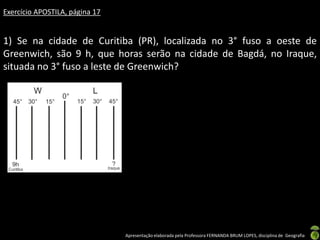 Apresentação elaborada pela Professora FERNANDA BRUM LOPES, disciplina de Geografia
Exercício APOSTILA, página 17
1) Se na cidade de Curitiba (PR), localizada no 3° fuso a oeste de
Greenwich, são 9 h, que horas serão na cidade de Bagdá, no Iraque,
situada no 3° fuso a leste de Greenwich?
 