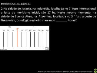 Apresentação elaborada pela Professora FERNANDA BRUM LOPES, disciplina de Geografia
Exercício APOSTILA, página 17
2)Na cidade de Jacarta, na Indonésia, localizada no 7˚ fuso internacional
a leste do meridiano inicial, são 17 hs. Neste mesmo momento, na
cidade de Buenos Aires, na Argentina, localizada no 3 ˚ fuso a oeste de
Greenwich, os relógios estarão marcando _______ horas?
 