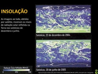 Apresentação elaborada pela Professora FERNANDA BRUM LOPES, disciplina de Geografia
INSOLAÇÃO
As imagens ao lado, obtidas
por satélite, mostram os níveis
de radiação solar refletida na
Terra nos solstícios de
dezembro e junho.
 