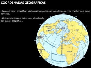 Apresentação elaborada pela Professora FERNANDA BRUM LOPES, disciplina de Geografia
COORDENADAS GEOGRÁFICAS
-As coordenadas geográficas são linhas imaginárias que compõem uma rede envolvendo o globo
Terrestre.
-São importantes para determinar a localização
dos lugares geográficos.
 