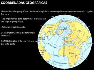 Apresentação elaborada pela Professora FERNANDA BRUM LOPES, disciplina de Geografia
COORDENADAS GEOGRÁFICAS
-As coordenadas geográficas são linhas imaginárias que compõem uma rede envolvendo o globo
Terrestre.
-São importantes para determinar a localização
dos lugares geográficos.
-As linhas imaginárias são:
OS PARALELOS: linhas de referência
norte-sul;
OS MERIDIANOS: linhas de referên-
cia leste-oeste
 