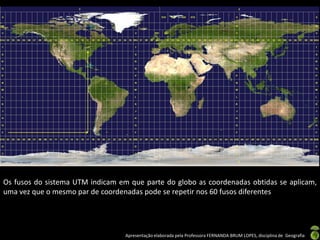 Apresentação elaborada pela Professora FERNANDA BRUM LOPES, disciplina de Geografia
Os fusos do sistema UTM indicam em que parte do globo as coordenadas obtidas se aplicam,
uma vez que o mesmo par de coordenadas pode se repetir nos 60 fusos diferentes
 