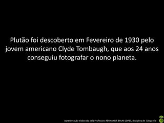 Apresentação elaborada pela Professora FERNANDA BRUM LOPES, disciplina de Geografia
Plutão foi descoberto em Fevereiro de 1930 pelo
jovem americano Clyde Tombaugh, que aos 24 anos
conseguiu fotografar o nono planeta.
 