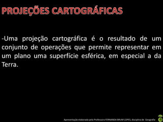 Apresentação elaborada pela Professora FERNANDA BRUM LOPES, disciplina de Geografia
-Uma projeção cartográfica é o resultado de um
conjunto de operações que permite representar em
um plano uma superfície esférica, em especial a da
Terra.
 