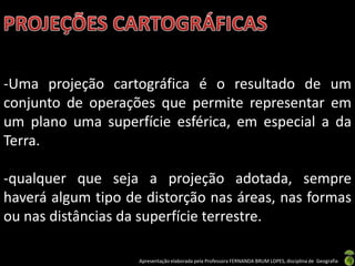 Apresentação elaborada pela Professora FERNANDA BRUM LOPES, disciplina de Geografia
-Uma projeção cartográfica é o resultado de um
conjunto de operações que permite representar em
um plano uma superfície esférica, em especial a da
Terra.
-qualquer que seja a projeção adotada, sempre
haverá algum tipo de distorção nas áreas, nas formas
ou nas distâncias da superfície terrestre.
 