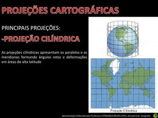Apresentação elaborada pela Professora FERNANDA BRUM LOPES, disciplina de Geografia
PRINCIPAIS PROJEÇÕES:
As projeções cilíndricas apresentam os paralelos e os
meridianos formando ângulos retos e deformações
em áreas de alta latitude
 
