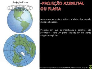 Apresentação elaborada pela Professora FERNANDA BRUM LOPES, disciplina de Geografia
representa as regiões polares; e distorções quando
chega ao Equador.
Projeção em que os meridianos e paralelos são
projetados sobre um plano apoiado em um ponto
tangente ao globo.
 