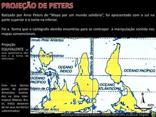 Apresentação elaborada pela Professora FERNANDA BRUM LOPES, disciplina de Geografia
Batizado por Arno Peters de “Mapa por um mundo solidário”, foi apresentado com o sul na
parte superior e o norte na inferior.
Foi a forma que o cartógrafo alemão encontrou para se contrapor à manipulação contida nos
mapas convencionais.
Projeção
EQUIVALENTE (as
áreas apresentam-se idên-
ticos e as formas são
deformadas)
Com essa técnica
países de grandes
dimensões localiza-
dos na zona inter-
tropical (México, Bra-
sil, Índia) deixaram
de ter seus territórios
subestimados)
 