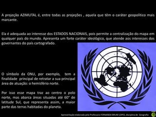 Apresentação elaborada pela Professora FERNANDA BRUM LOPES, disciplina de Geografia
A projeção AZIMUTAL é, entre todas as projeções , aquela que têm o caráter geopolítico mais
marcante.
Ela é adequada ao interesse dos ESTADOS NACIONAIS, pois permite a centralização do mapa em
qualquer país do mundo. Apresenta um forte caráter ideológico, que atende aos interesses dos
governantes do país cartografado.
O símbolo da ONU, por exemplo, tem a
finalidade principal de retratar a sua principal
área de atuação: o hemisfério norte.
Por isso esse mapa traz ao centro o polo
norte, mas abarca áreas situadas até 60° de
latitude Sul, que representa assim, a maior
parte das terras habitadas do planeta.
 