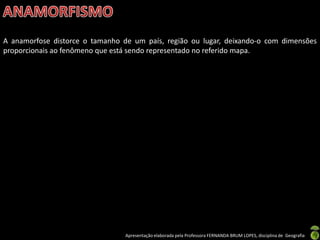 Apresentação elaborada pela Professora FERNANDA BRUM LOPES, disciplina de Geografia
A anamorfose distorce o tamanho de um país, região ou lugar, deixando-o com dimensões
proporcionais ao fenômeno que está sendo representado no referido mapa.
 