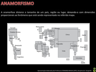 Apresentação elaborada pela Professora FERNANDA BRUM LOPES, disciplina de Geografia
A anamorfose distorce o tamanho de um país, região ou lugar, deixando-o com dimensões
proporcionais ao fenômeno que está sendo representado no referido mapa.
 