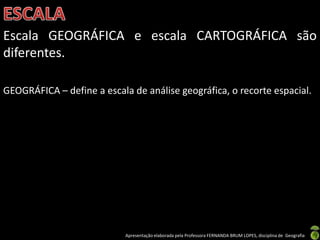 Apresentação elaborada pela Professora FERNANDA BRUM LOPES, disciplina de Geografia
Escala GEOGRÁFICA e escala CARTOGRÁFICA são
diferentes.
GEOGRÁFICA – define a escala de análise geográfica, o recorte espacial.
 