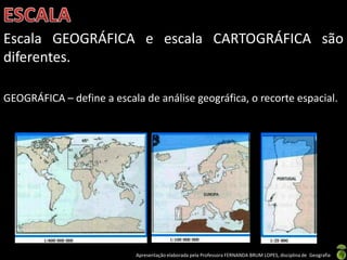 Apresentação elaborada pela Professora FERNANDA BRUM LOPES, disciplina de Geografia
Escala GEOGRÁFICA e escala CARTOGRÁFICA são
diferentes.
GEOGRÁFICA – define a escala de análise geográfica, o recorte espacial.
 
