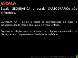 Apresentação elaborada pela Professora FERNANDA BRUM LOPES, disciplina de Geografia
Escala GEOGRÁFICA e escala CARTOGRÁFICA são
diferentes.
CARTOGRÁFICA – define a escala de representação no mapa, a
proporcionalidade entre o objeto real e o representado.
Expressa a relação entre o tamanho dos objetos representados na
planta, carta ou mapa e o tamanho deles na realidade.
 
