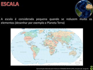 Apresentação elaborada pela Professora FERNANDA BRUM LOPES, disciplina de Geografia
A escala é considerada pequena quando se reduzem muito os
elementos (desenhar por exemplo o Planeta Terra)
 