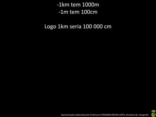 Apresentação elaborada pela Professora FERNANDA BRUM LOPES, disciplina de Geografia
-1km tem 1000m
-1m tem 100cm
Logo 1km seria 100 000 cm
 