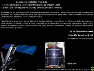 Apresentação elaborada pela Professora FERNANDA BRUM LOPES, disciplina de Geografia
Colisão entre satélites em órbita
Satélite comercial e satélite científico russo se chocam sobre
a Sibéria dia 10 de fevereiro, criando uma nuvem de escombros
A colisão entre um satélite comercial, da empresa americana de comunicações Iridium, e um satélite russo provavelmente
desativado, foi a primeira ocorrência desse tipo, segundo Nicholas Johnson, pesquisador chefe do Programa de Escombros
Orbitais da Nasa, no Johnson Space Center, em Houston.
“Nos últimos 20 anos, houve apenas três outras colisões acidentais entre objetos em órbita, mas todos de proporções
muito menores,” comenta Johnson. “A maior quantidade de destroços já produzida em um evento desses foi de quatro
pedaços, e neste caso, como a colisão envolveu duas naves intactas o resultado foi centenas de destroços. Não sabemos
ainda exatamente quantos.”
Iridium
Strela-2M
Scientific American Brasil
13 de fevereiro de 2009
http://www2.uol.com.br/sciam/noticias
 