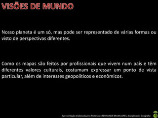 Apresentação elaborada pela Professora FERNANDA BRUM LOPES, disciplina de Geografia
Nosso planeta é um só, mas pode ser representado de várias formas ou
visto de perspectivas diferentes.
Como os mapas são feitos por profissionais que vivem num país e têm
diferentes valores culturais, costumam expressar um ponto de vista
particular, além de interesses geopolíticos e econômicos.
 