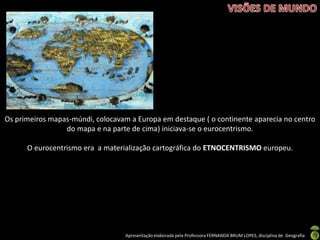 Apresentação elaborada pela Professora FERNANDA BRUM LOPES, disciplina de Geografia
Os primeiros mapas-múndi, colocavam a Europa em destaque ( o continente aparecia no centro
do mapa e na parte de cima) iniciava-se o eurocentrismo.
O eurocentrismo era a materialização cartográfica do ETNOCENTRISMO europeu.
 