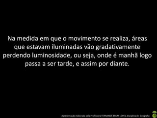 Apresentação elaborada pela Professora FERNANDA BRUM LOPES, disciplina de Geografia
Na medida em que o movimento se realiza, áreas
que estavam iluminadas vão gradativamente
perdendo luminosidade, ou seja, onde é manhã logo
passa a ser tarde, e assim por diante.
 