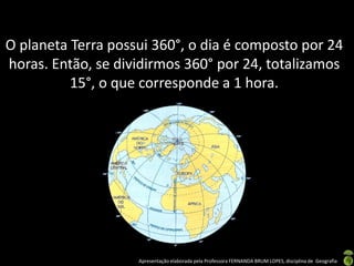 Apresentação elaborada pela Professora FERNANDA BRUM LOPES, disciplina de Geografia
O planeta Terra possui 360°, o dia é composto por 24
horas. Então, se dividirmos 360° por 24, totalizamos
15°, o que corresponde a 1 hora.
 