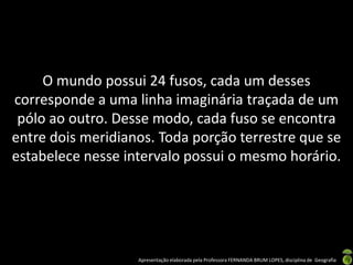 Apresentação elaborada pela Professora FERNANDA BRUM LOPES, disciplina de Geografia
O mundo possui 24 fusos, cada um desses
corresponde a uma linha imaginária traçada de um
pólo ao outro. Desse modo, cada fuso se encontra
entre dois meridianos. Toda porção terrestre que se
estabelece nesse intervalo possui o mesmo horário.
 